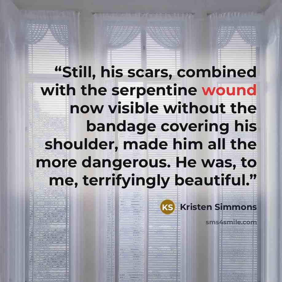 “Still, his scars, combined with the serpentine wound now visible without the bandage covering his shoulder, made him all the more dangerous. He was, to me, terrifyingly beautiful.” quote by Kristen Simmons