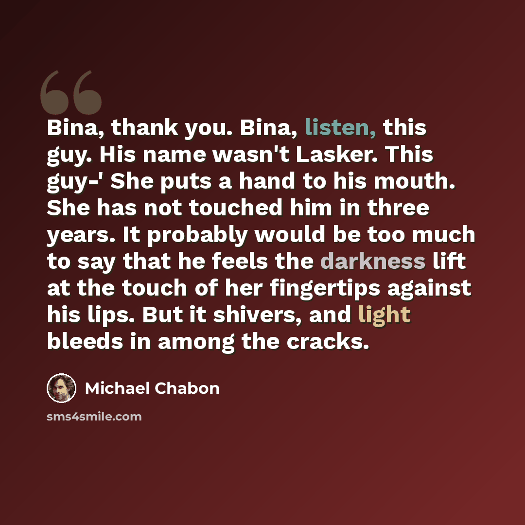 “Bina, thank you. Bina, listen, this guy. His name wasn't Lasker. This guy-' She puts a hand to his mouth. She has not touched him in three years. It probably would be too much to say that he feels the darkness lift at the touch of her fingertips against his lips. But it shivers, and light bleeds…” quote by Michael Chabon