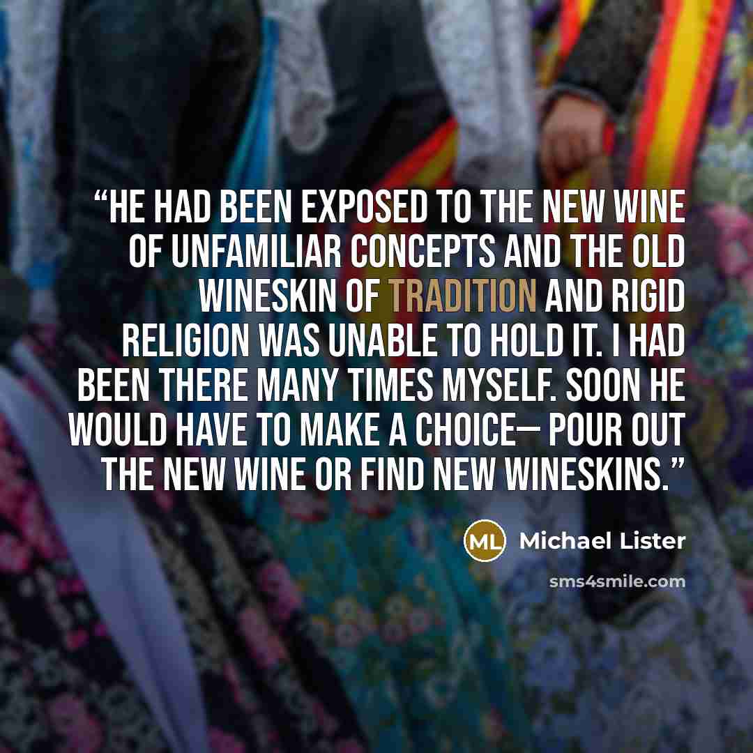 “He had been exposed to the new wine of unfamiliar concepts and the old wineskin of tradition and rigid religion was unable to hold it. I had been there many times myself. Soon he would have to make a choice— pour out the new wine or find new wineskins.” quote by Michael Lister