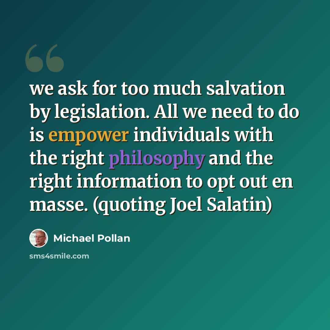 “we ask for too much salvation by legislation. All we need to do is empower individuals with the right philosophy and the right information to opt out en masse. (quoting Joel Salatin)” quote by Michael Pollan