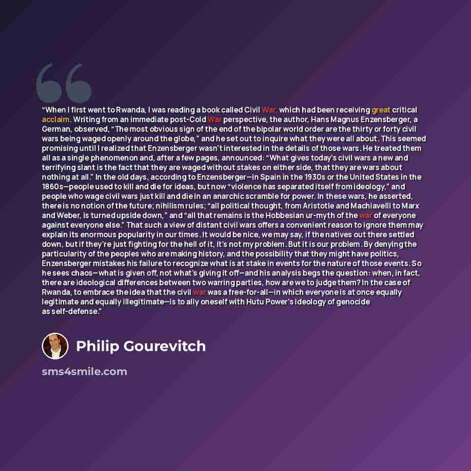 “When I first went to Rwanda, I was reading a book called Civil War, which had been receiving great critical acclaim. Writing from an immediate post-Cold War perspective, the author, Hans Magnus Enzensberger, a German, observed, “The most obvious sign of the end of the bipolar world order are the…” quote by Philip Gourevitch