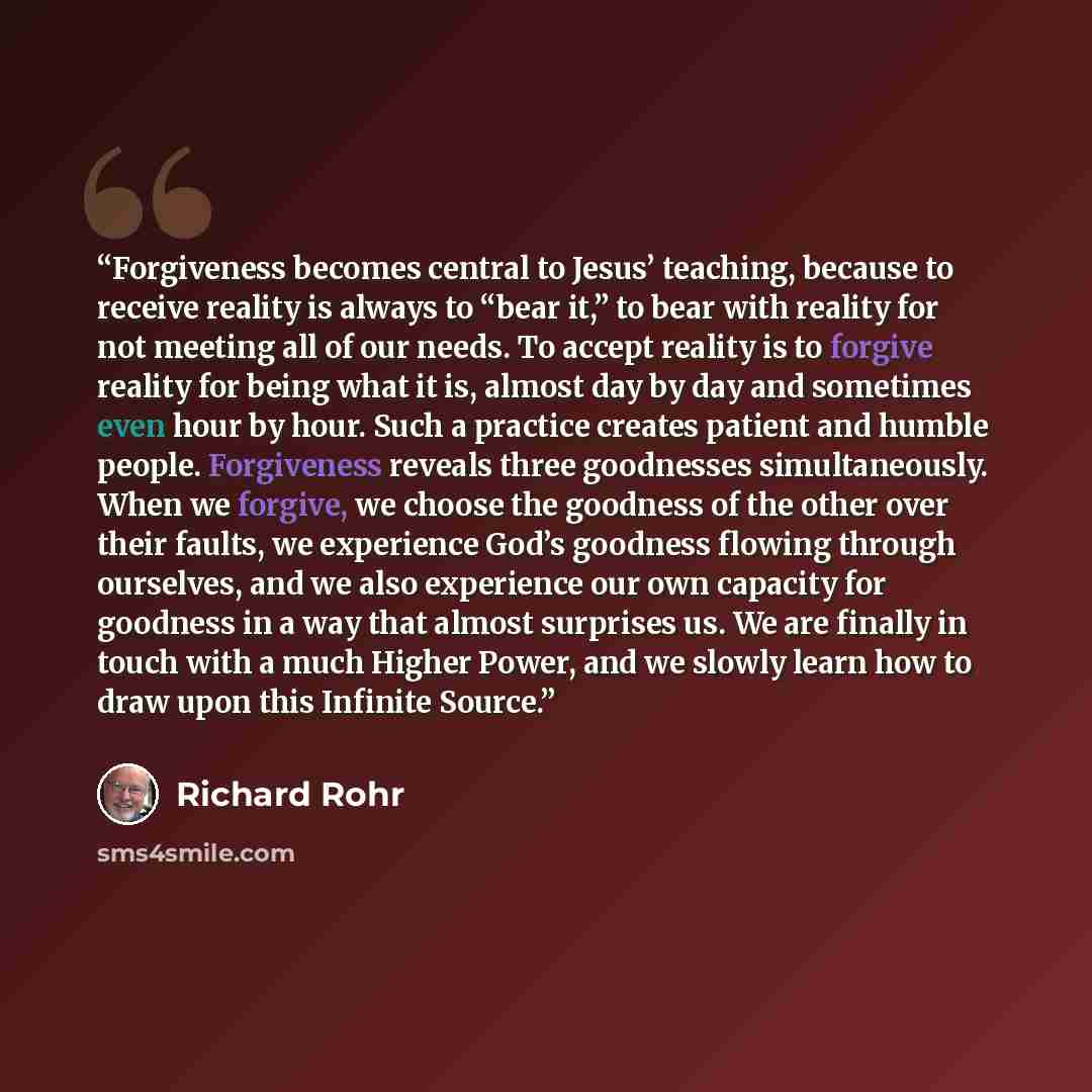 “Forgiveness becomes central to Jesus’ teaching, because to receive reality is always to “bear it,” to bear with reality for not meeting all of our needs. To accept reality is to forgive reality for being what it is, almost day by day and sometimes even hour by hour. Such a practice creates patient…” quote by Richard Rohr