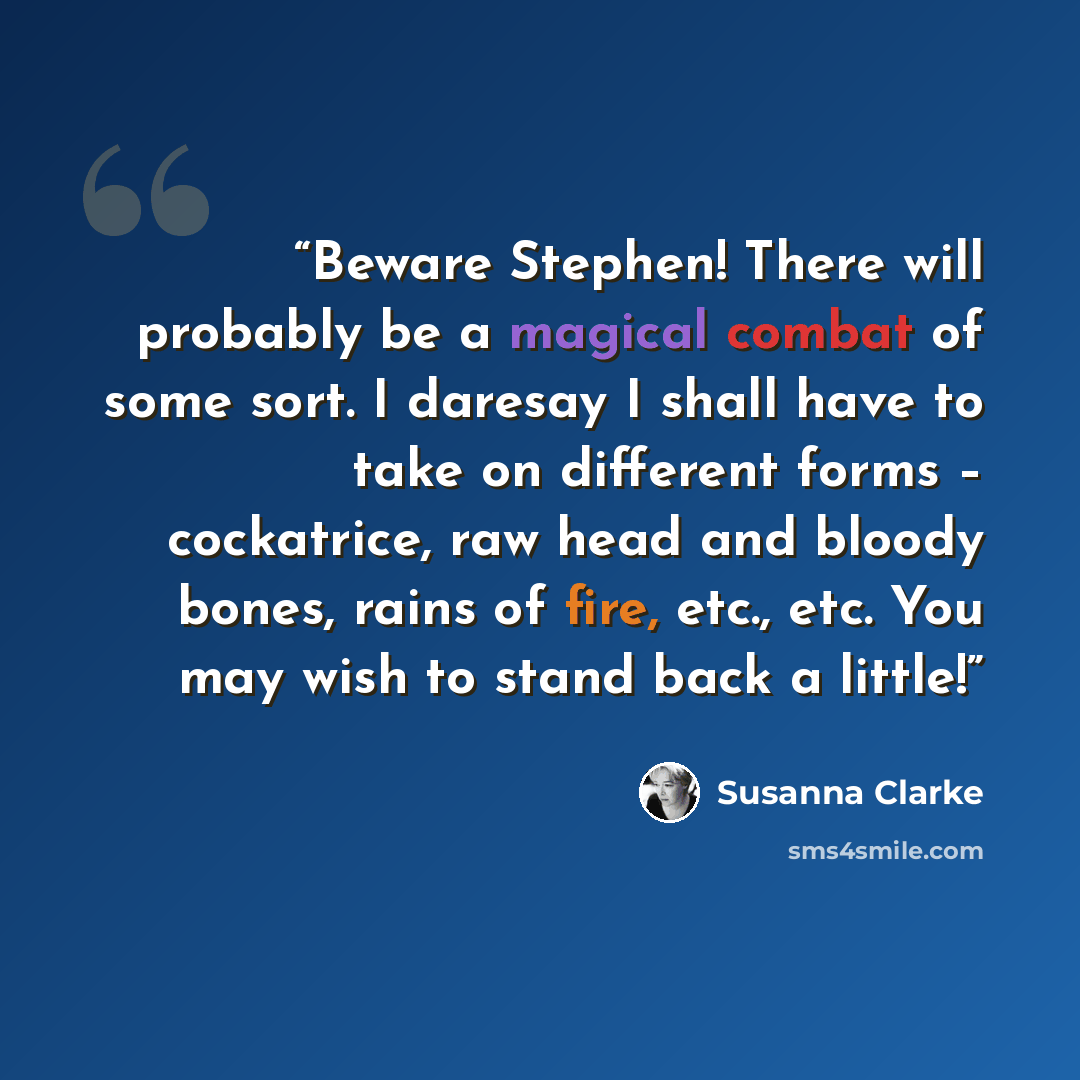 “Beware Stephen! There will probably be a magical combat of some sort. I daresay I shall have to take on different forms – cockatrice, raw head and bloody bones, rains of fire, etc., etc. You may wish to stand back a little!” quote by Susanna Clarke