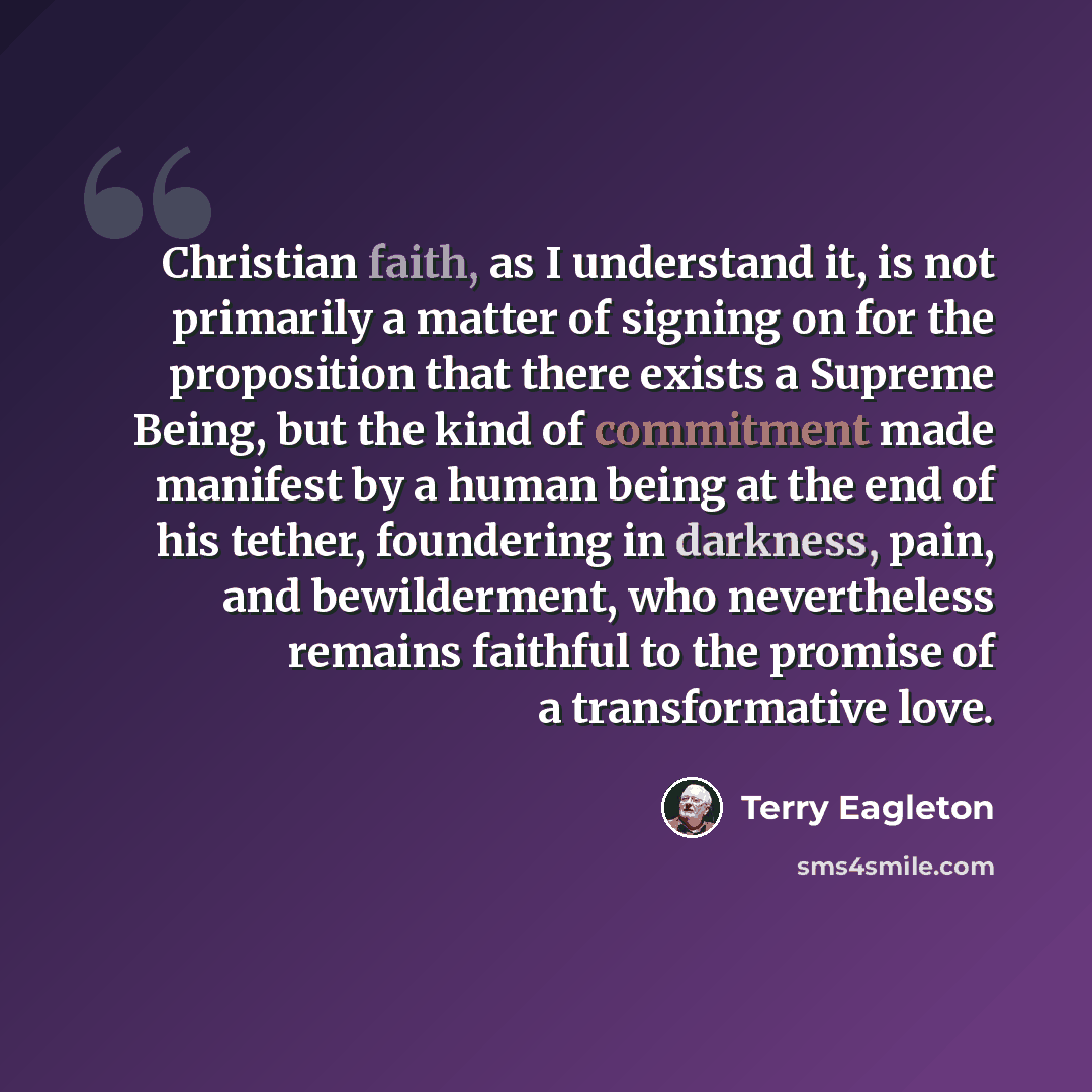 “Christian faith, as I understand it, is not primarily a matter of signing on for the proposition that there exists a Supreme Being, but the kind of commitment made manifest by a human being at the end of his tether, foundering in darkness, pain, and bewilderment, who nevertheless remains faithful…” quote by Terry Eagleton