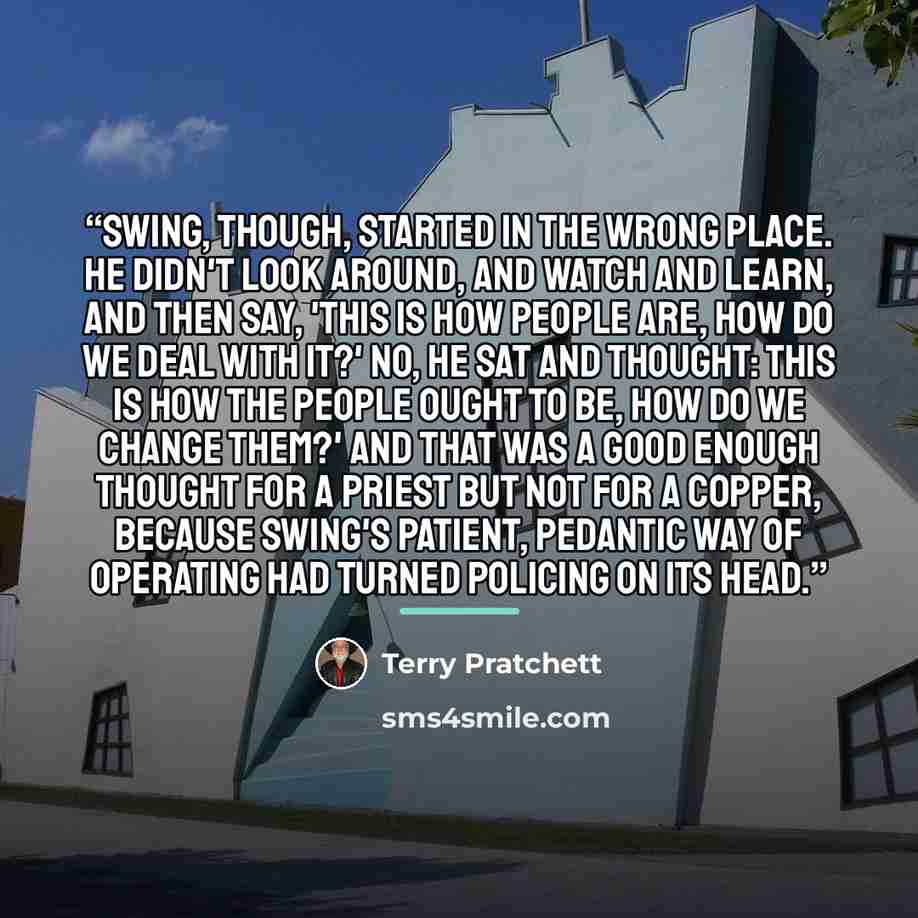 “Swing, though, started in the wrong place. He didn't look around, and watch and learn, and then say, 'This is how people are, how do we deal with it?' No, he sat and thought: This is how the people ought to be, how do we change them?' And that was a good enough thought for a priest but not for a…” quote by Terry Pratchett