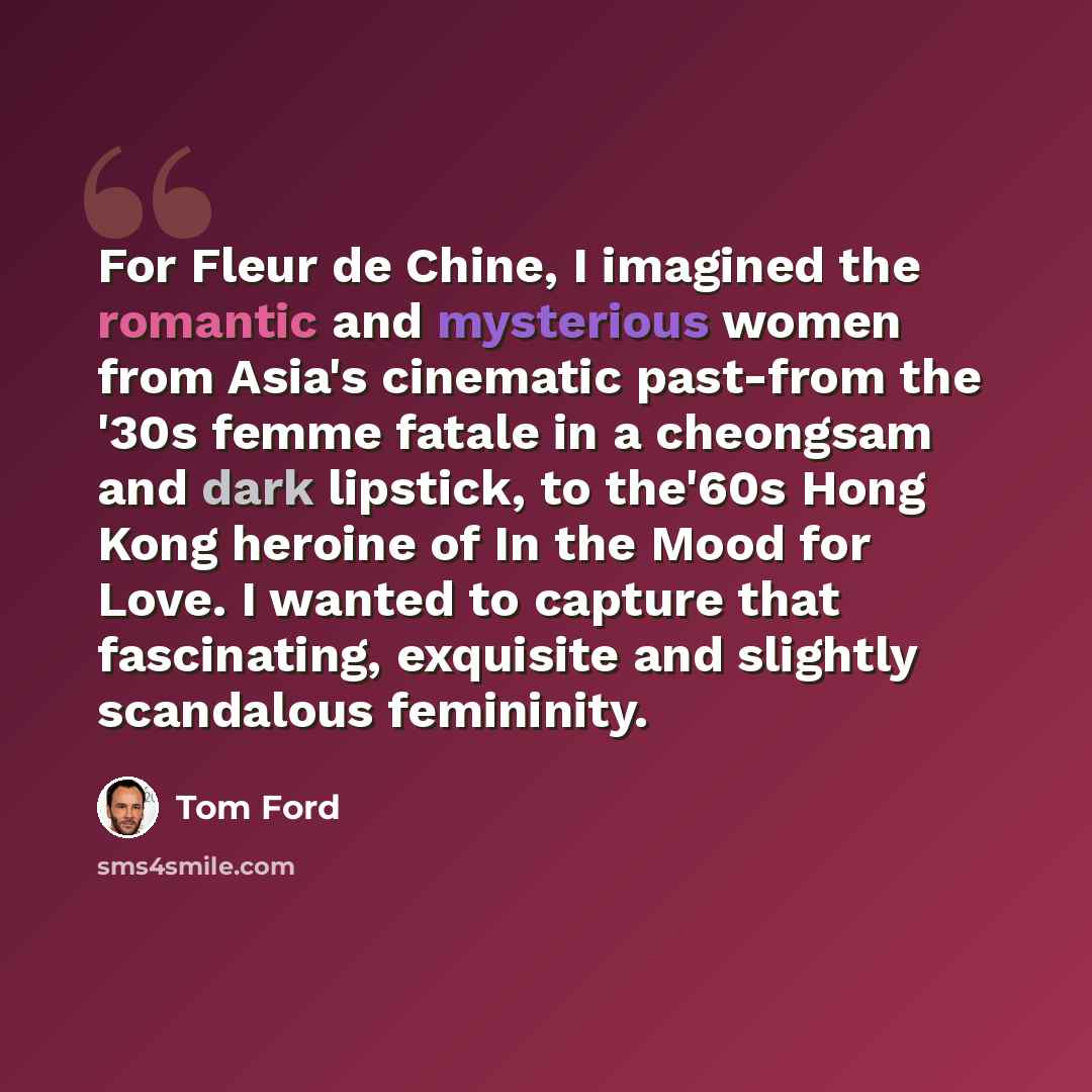 “For Fleur de Chine, I imagined the romantic and mysterious women from Asia's cinematic past-from the '30s femme fatale in a cheongsam and dark lipstick, to the'60s Hong Kong heroine of In the Mood for Love. I wanted to capture that fascinating, exquisite and slightly scandalous femininity.” quote by Tom Ford
