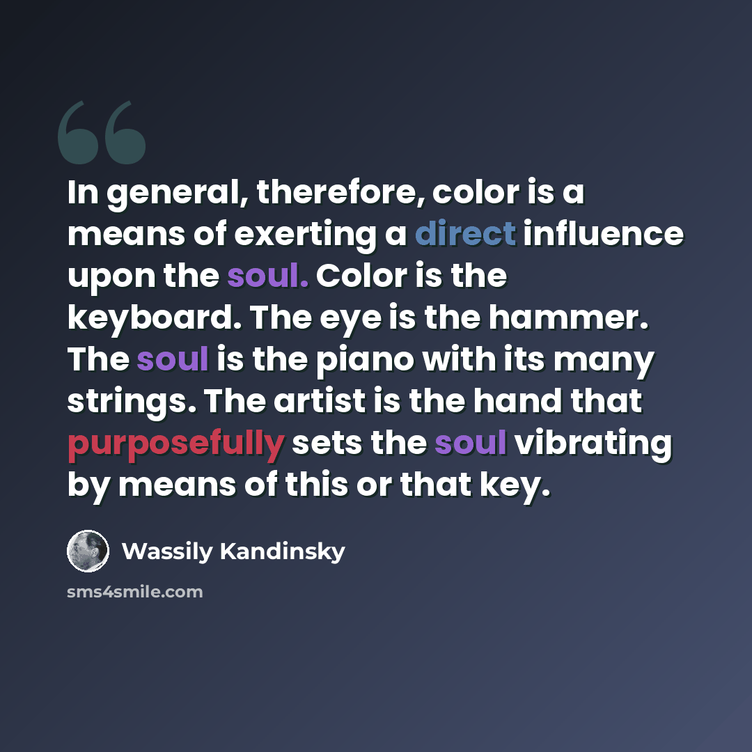 “In general, therefore, color is a means of exerting a direct influence upon the soul. Color is the keyboard. The eye is the hammer. The soul is the piano with its many strings. The artist is the hand that purposefully sets the soul vibrating by means of this or that key.” quote by Wassily Kandinsky