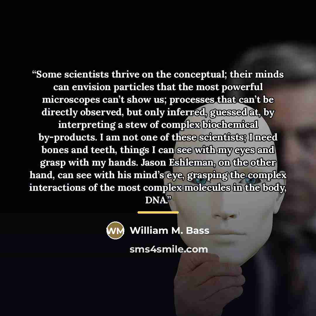 “Some scientists thrive on the conceptual; their minds can envision particles that the most powerful microscopes can’t show us; processes that can’t be directly observed, but only inferred, guessed at, by interpreting a stew of complex biochemical by-products. I am not one of these scientists; I…” quote by William M. Bass