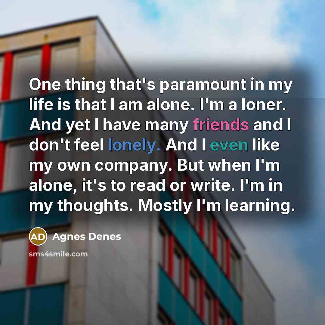 “One thing that's paramount in my life is that I am alone. I'm a loner. And yet I have many friends and I don't feel lonely. And I even like my own company. But when I'm alone, it's to read or write. I'm in my thoughts. Mostly I'm learning.” quote by Agnes Denes
