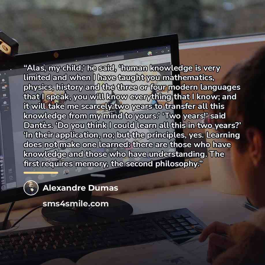“Alas, my child,’ he said, ‘human knowledge is very limited and when I have taught you mathematics, physics, history and the three or four modern languages that I speak, you will know everything that I know; and it will take me scarcely two years to transfer all this knowledge from my mind to…” quote by Alexandre Dumas
