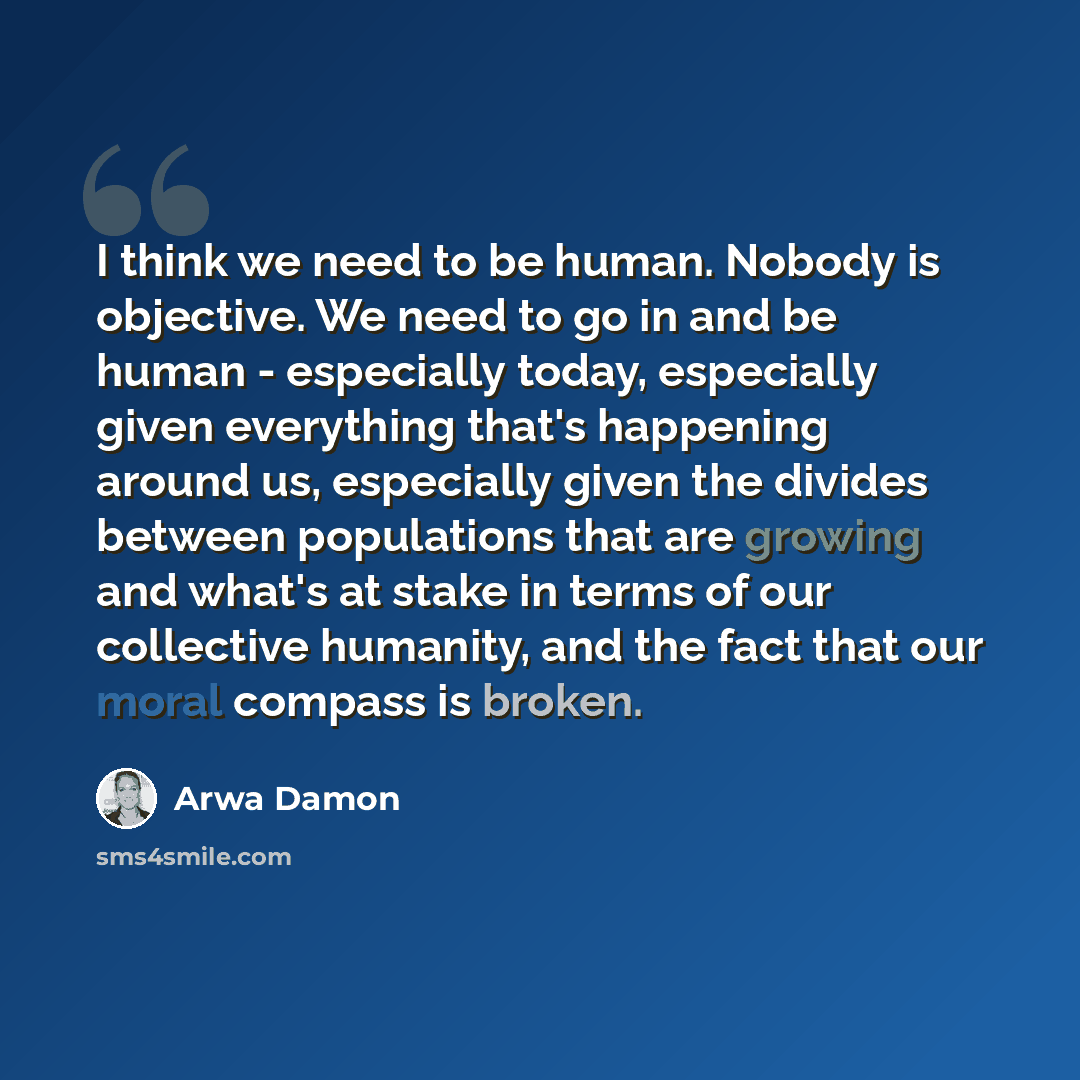 “I think we need to be human. Nobody is objective. We need to go in and be human - especially today, especially given everything that's happening around us, especially given the divides between populations that are growing and what's at stake in terms of our collective humanity, and the fact that…” quote by Arwa Damon