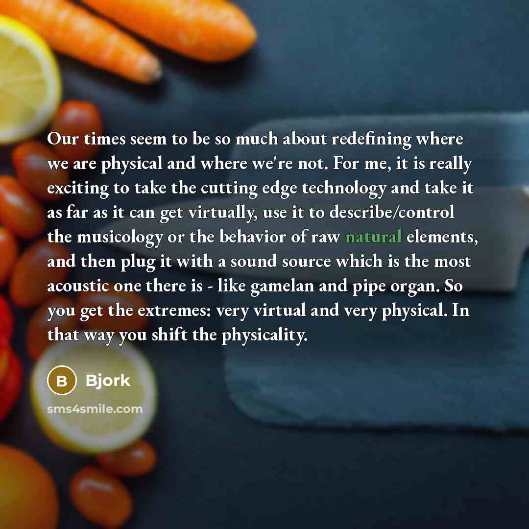 “Our times seem to be so much about redefining where we are physical and where we're not. For me, it is really exciting to take the cutting edge technology and take it as far as it can get virtually, use it to describe/control the musicology or the behavior of raw natural elements, and then plug it…” quote by Bjork