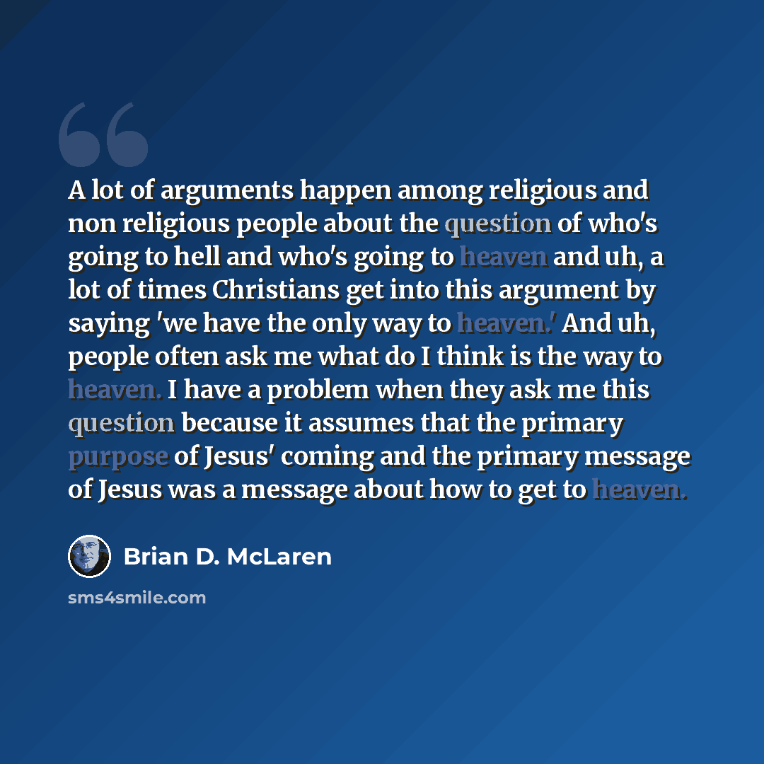 “A lot of arguments happen among religious and non religious people about the question of who's going to hell and who's going to heaven and uh, a lot of times Christians get into this argument by saying 'we have the only way to heaven.' And uh, people often ask me what do I think is the way to…” quote by Brian D. McLaren