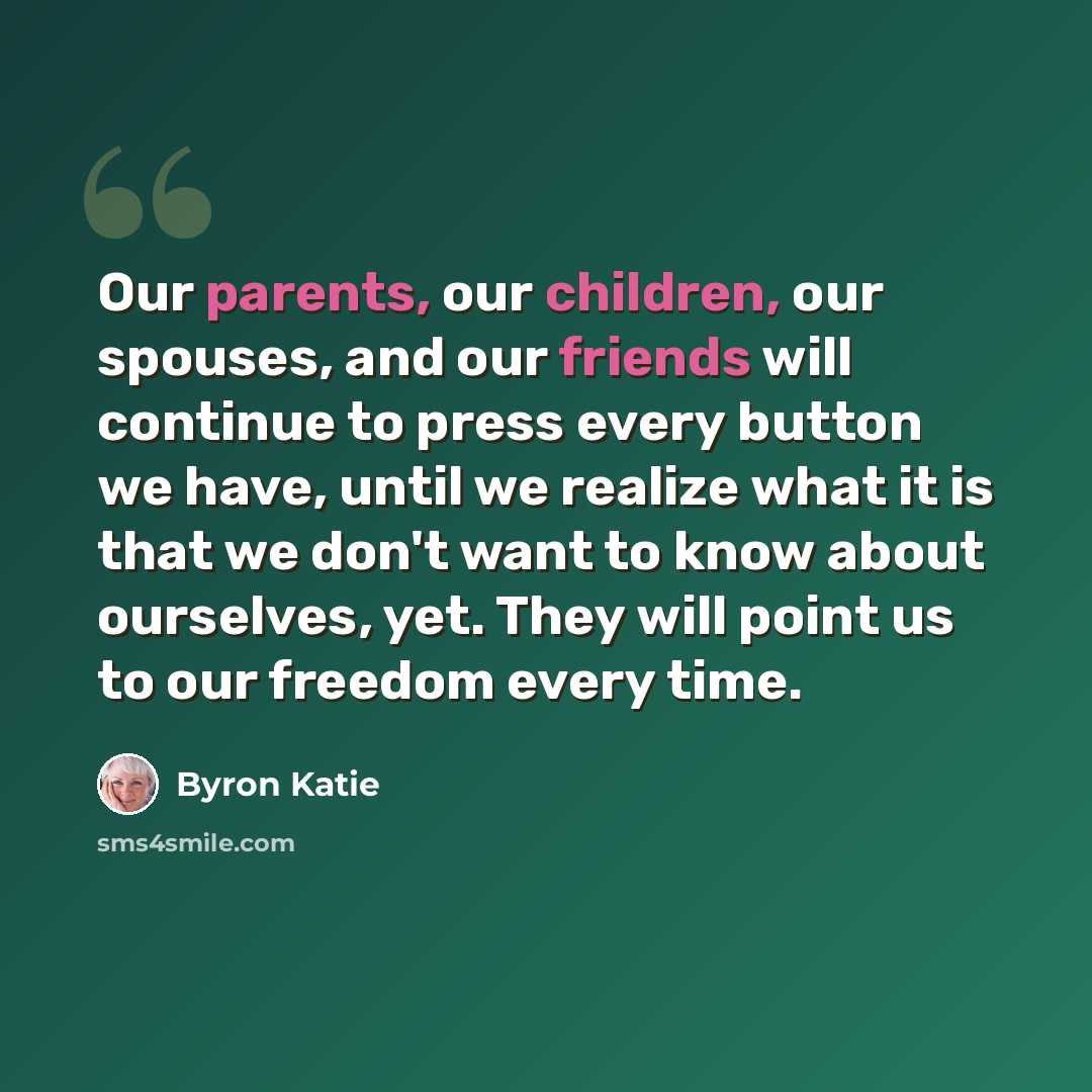 “Our parents, our children, our spouses, and our friends will continue to press every button we have, until we realize what it is that we don't want to know about ourselves, yet. They will point us to our freedom every time.” quote by Byron Katie