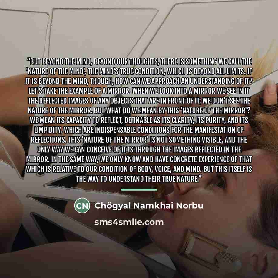 “But beyond the mind, beyond our thoughts, there is something we call the 'nature of the mind', the mind's true condition, which is beyond all limits. If it is beyond the mind, though, how can we approach an understanding of it? Let's take the example of a mirror. When we look into a mirror we see…” quote by Chögyal Namkhai Norbu