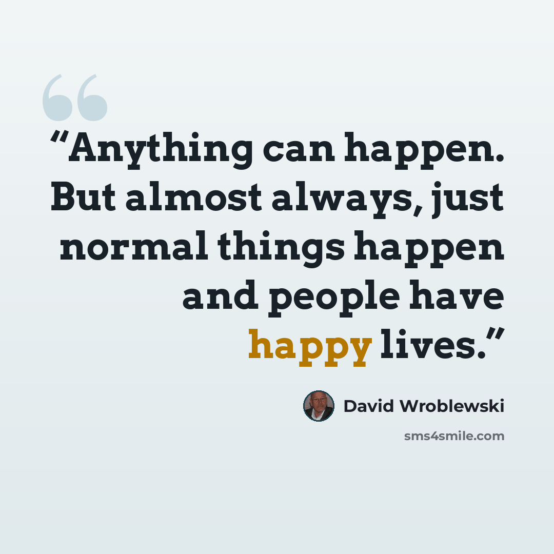 “Anything can happen. But almost always, just normal things happen and people have happy lives.” quote by David Wroblewski