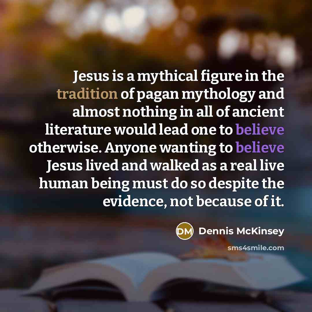 “Jesus is a mythical figure in the tradition of pagan mythology and almost nothing in all of ancient literature would lead one to believe otherwise. Anyone wanting to believe Jesus lived and walked as a real live human being must do so despite the evidence, not because of it.” quote by Dennis McKinsey