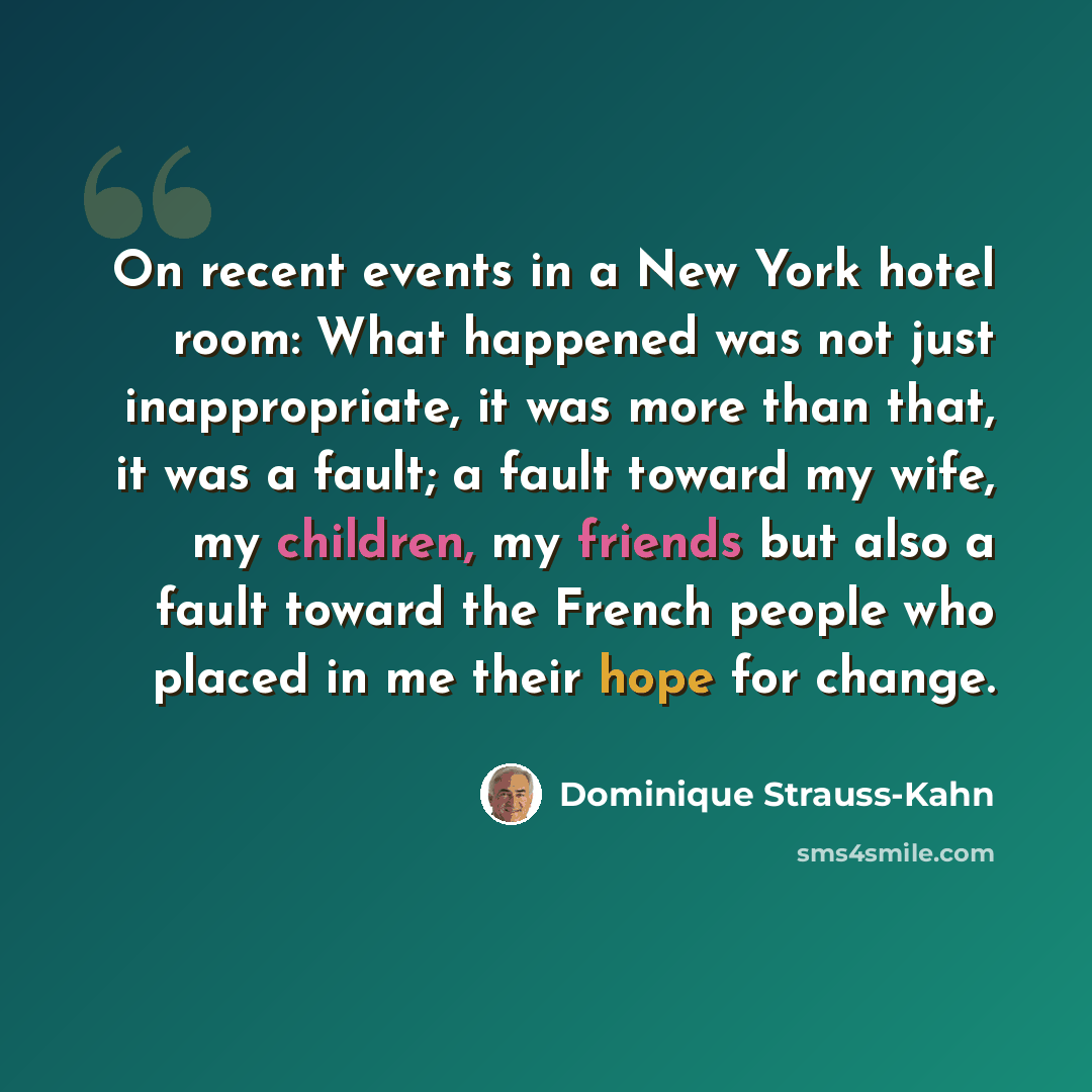 “On recent events in a New York hotel room: What happened was not just inappropriate, it was more than that, it was a fault; a fault toward my wife, my children, my friends but also a fault toward the French people who placed in me their hope for change.” quote by Dominique Strauss-Kahn