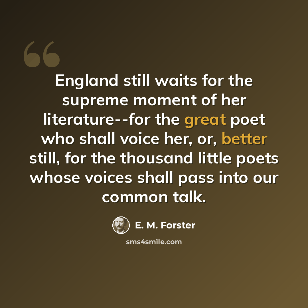 “England still waits for the supreme moment of her literature--for the great poet who shall voice her, or, better still, for the thousand little poets whose voices shall pass into our common talk.” quote by E. M. Forster