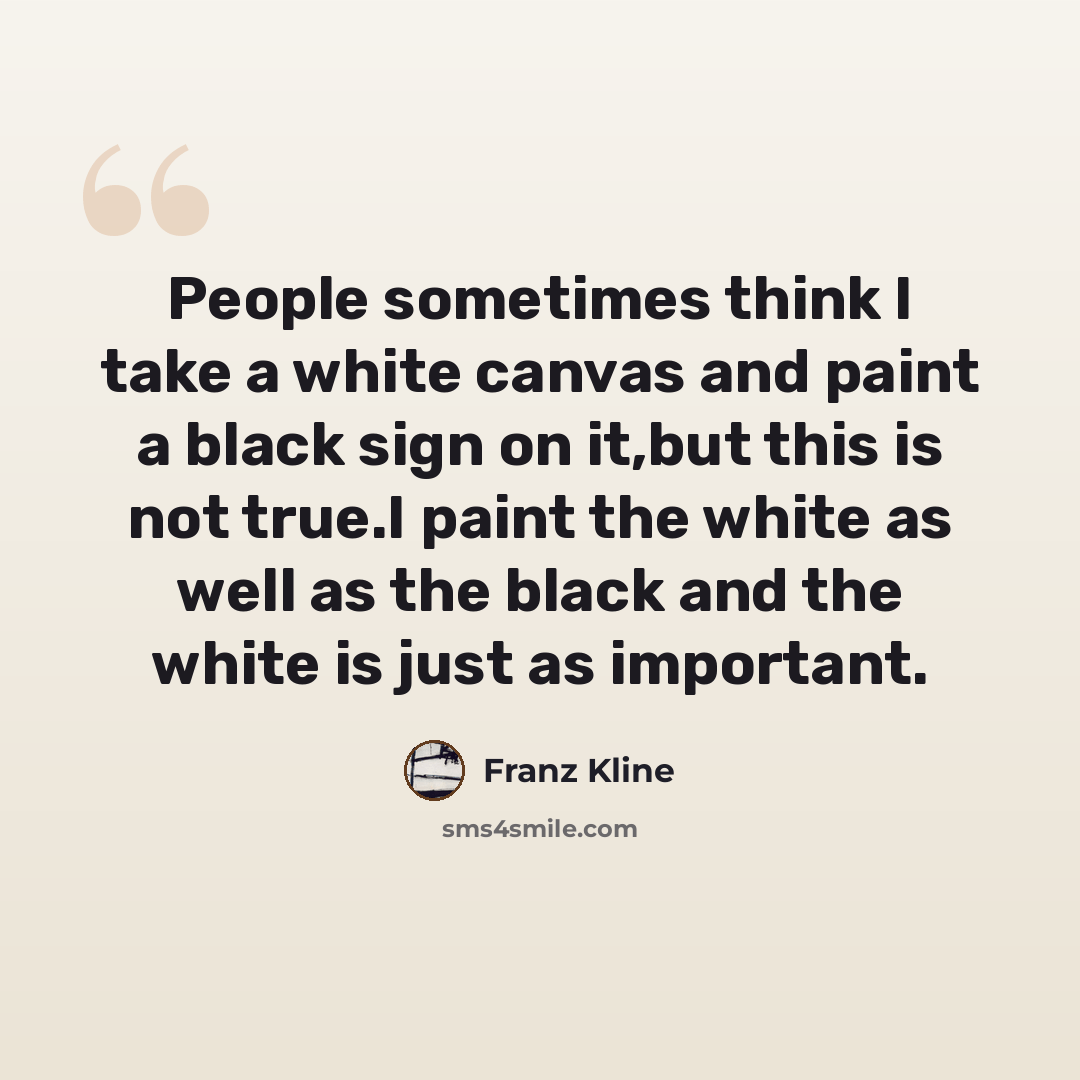 “People sometimes think I take a white canvas and paint a black sign on it,but this is not true.I paint the white as well as the black and the white is just as important.” quote by Franz Kline