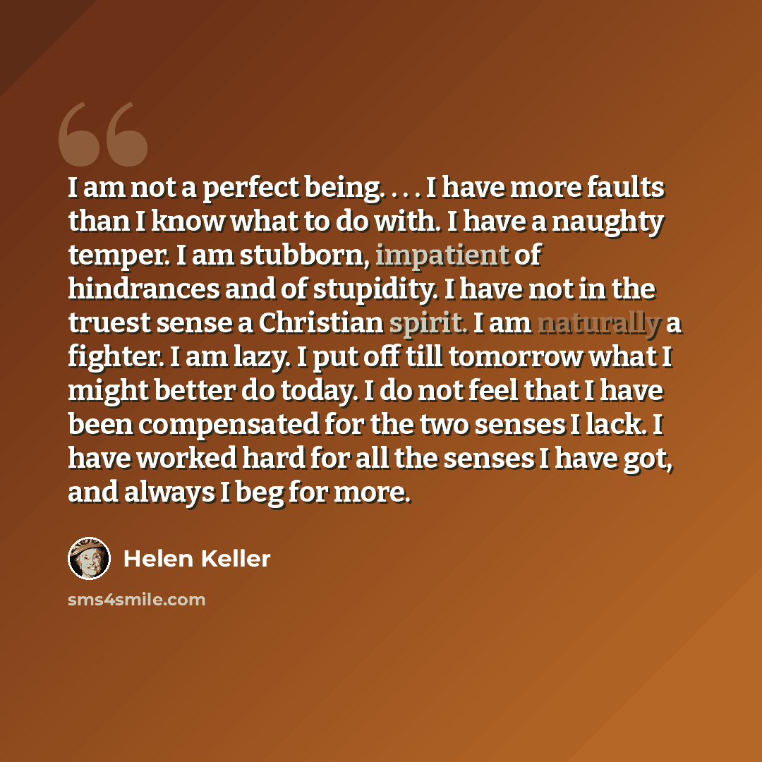 “I am not a perfect being. . . . I have more faults than I know what to do with. I have a naughty temper. I am stubborn, impatient of hindrances and of stupidity. I have not in the truest sense a Christian spirit. I am naturally a fighter. I am lazy. I put off till tomorrow what I might better do…” quote by Helen Keller