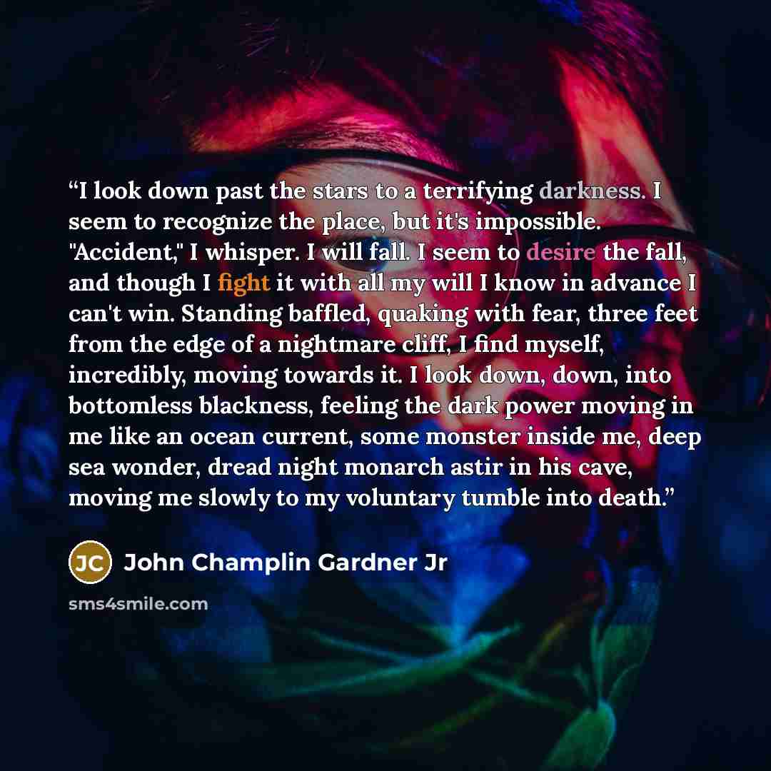 “I look down past the stars to a terrifying darkness. I seem to recognize the place, but it's impossible. "Accident," I whisper. I will fall. I seem to desire the fall, and though I fight it with all my will I know in advance I can't win. Standing baffled, quaking with fear, three feet from the…” quote by John Champlin Gardner Jr