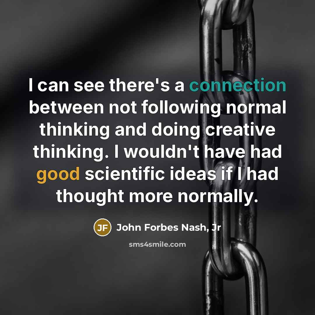 “I can see there's a connection between not following normal thinking and doing creative thinking. I wouldn't have had good scientific ideas if I had thought more normally.” quote by John Forbes Nash, Jr