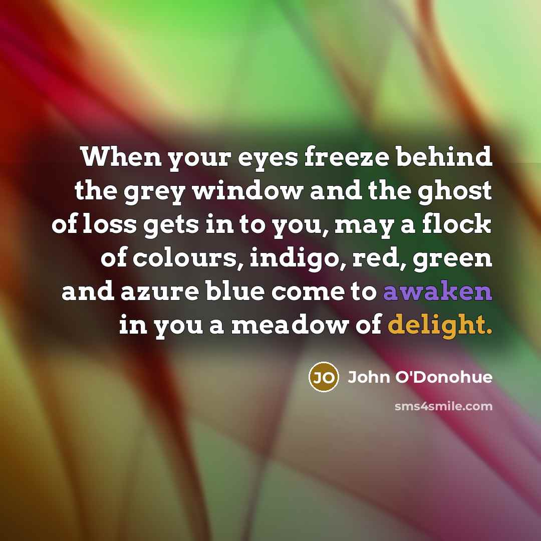 “When your eyes freeze behind the grey window and the ghost of loss gets in to you, may a flock of colours, indigo, red, green and azure blue come to awaken in you a meadow of delight.” quote by John O'Donohue