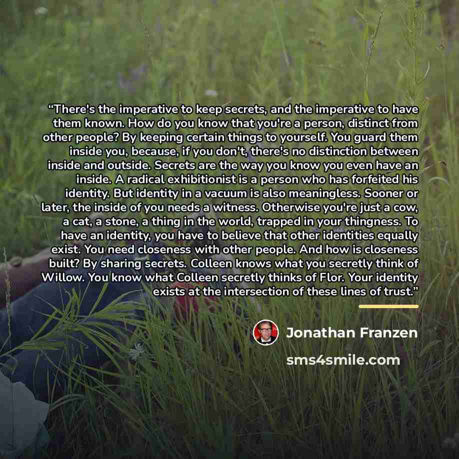 “There's the imperative to keep secrets, and the imperative to have them known. How do you know that you're a person, distinct from other people? By keeping certain things to yourself. You guard them inside you, because, if you don't, there's no distinction between inside and outside. Secrets are…” quote by Jonathan Franzen