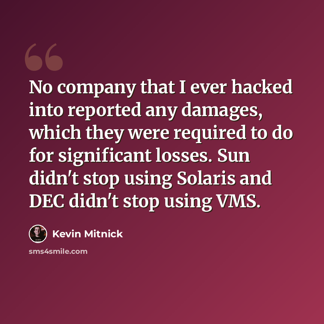 “No company that I ever hacked into reported any damages, which they were required to do for significant losses. Sun didn't stop using Solaris and DEC didn't stop using VMS.” quote by Kevin Mitnick