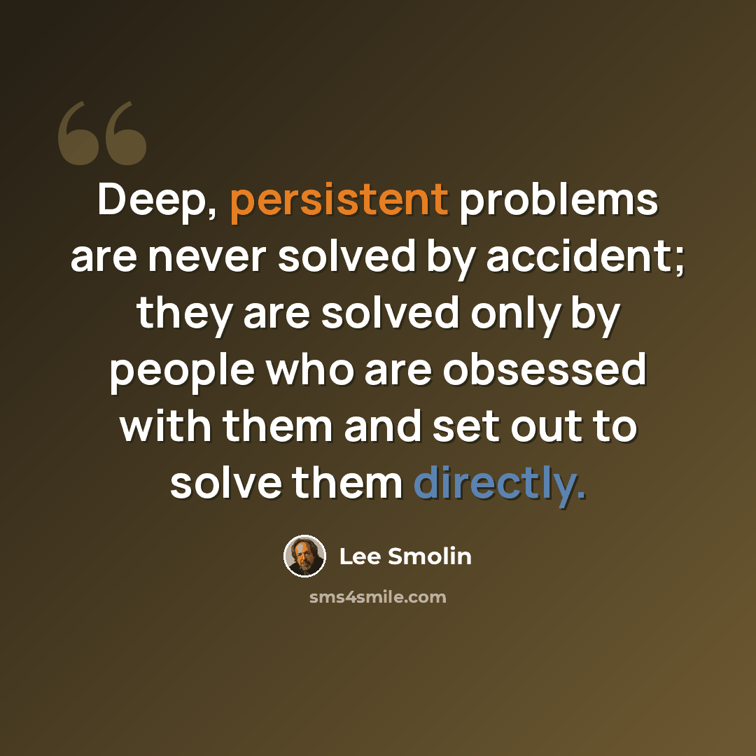 “Deep, persistent problems are never solved by accident; they are solved only by people who are obsessed with them and set out to solve them directly.” quote by Lee Smolin