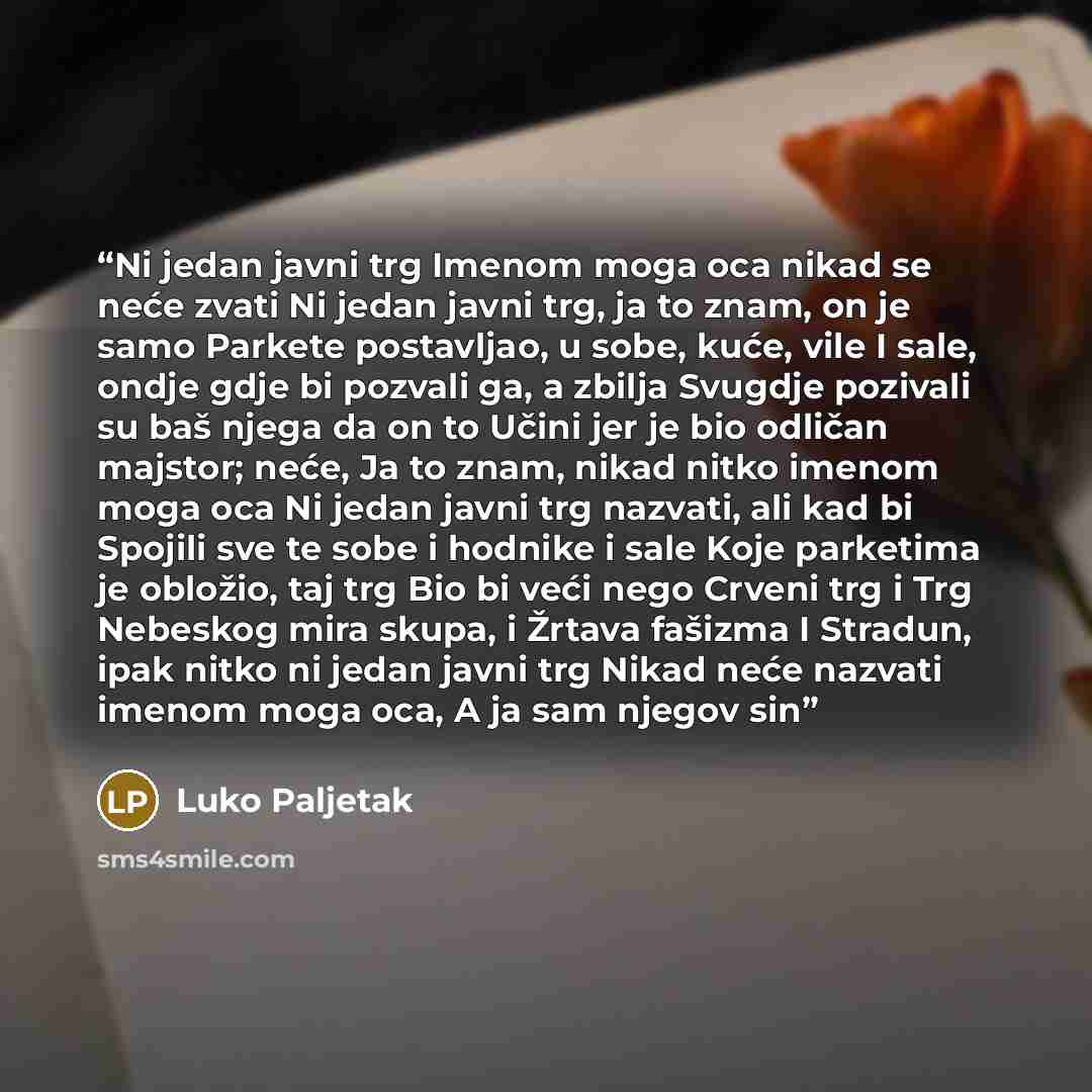 “Ni jedan javni trg Imenom moga oca nikad se neće zvati Ni jedan javni trg, ja to znam, on je samo Parkete postavljao, u sobe, kuće, vile I sale, ondje gdje bi pozvali ga, a zbilja Svugdje pozivali su baš njega da on to Učini jer je bio odličan majstor; neće, Ja to znam, nikad nitko imenom moga oca…” quote by Luko Paljetak