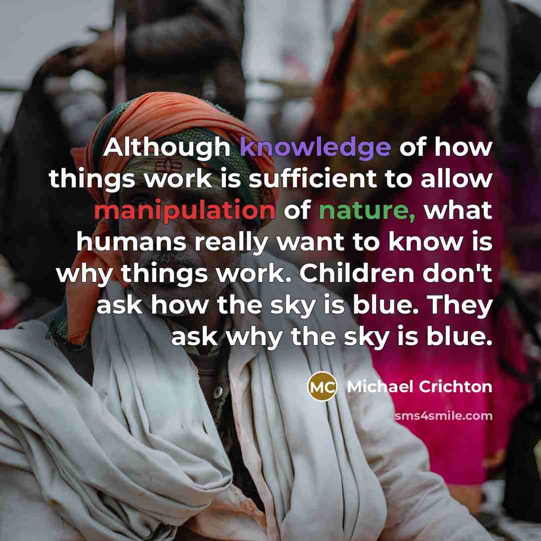 “Although knowledge of how things work is sufficient to allow manipulation of nature, what humans really want to know is why things work. Children don't ask how the sky is blue. They ask why the sky is blue.” quote by Michael Crichton