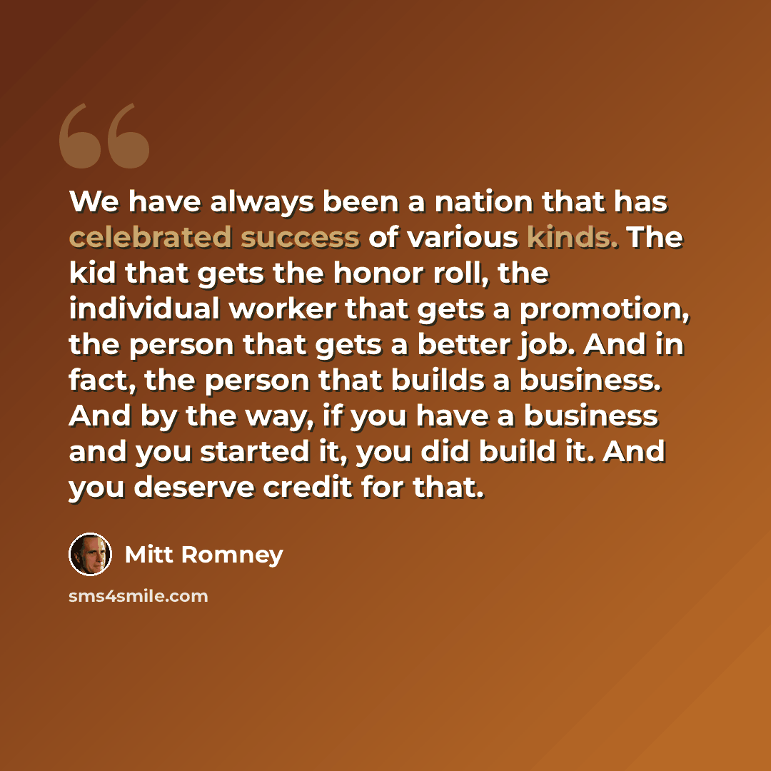 “We have always been a nation that has celebrated success of various kinds. The kid that gets the honor roll, the individual worker that gets a promotion, the person that gets a better job. And in fact, the person that builds a business. And by the way, if you have a business and you started it…” quote by Mitt Romney