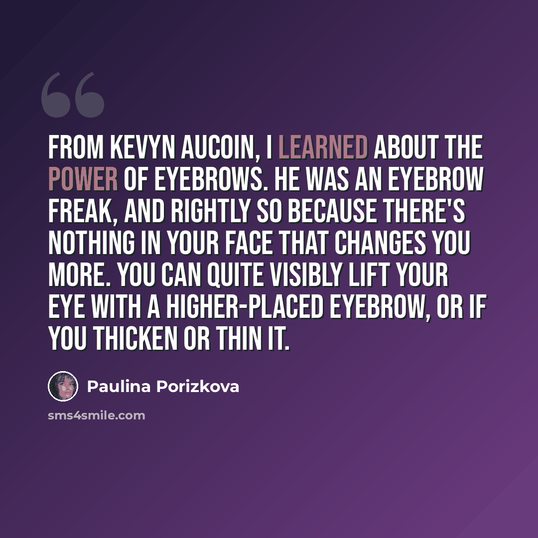 “From Kevyn Aucoin, I learned about the power of eyebrows. He was an eyebrow freak, and rightly so because there's nothing in your face that changes you more. You can quite visibly lift your eye with a higher-placed eyebrow, or if you thicken or thin it.” quote by Paulina Porizkova