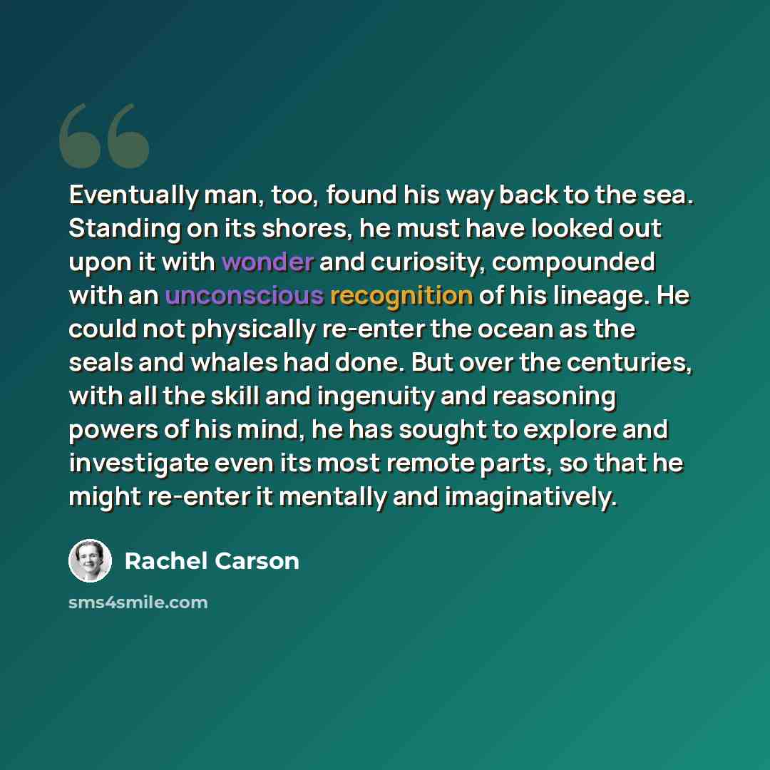 “Eventually man, too, found his way back to the sea. Standing on its shores, he must have looked out upon it with wonder and curiosity, compounded with an unconscious recognition of his lineage. He could not physically re-enter the ocean as the seals and whales had done. But over the centuries…” quote by Rachel Carson