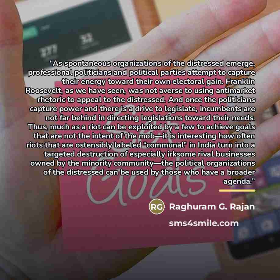“As spontaneous organizations of the distressed emerge, professional politicians and political parties attempt to capture their energy toward their own electoral gain. Franklin Roosevelt, as we have seen, was not averse to using antimarket rhetoric to appeal to the distressed. And once the…” quote by Raghuram G. Rajan
