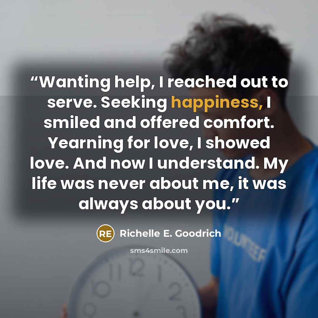 “Wanting help, I reached out to serve. Seeking happiness, I smiled and offered comfort. Yearning for love, I showed love. And now I understand. My life was never about me, it was always about you.” quote by Richelle E. Goodrich
