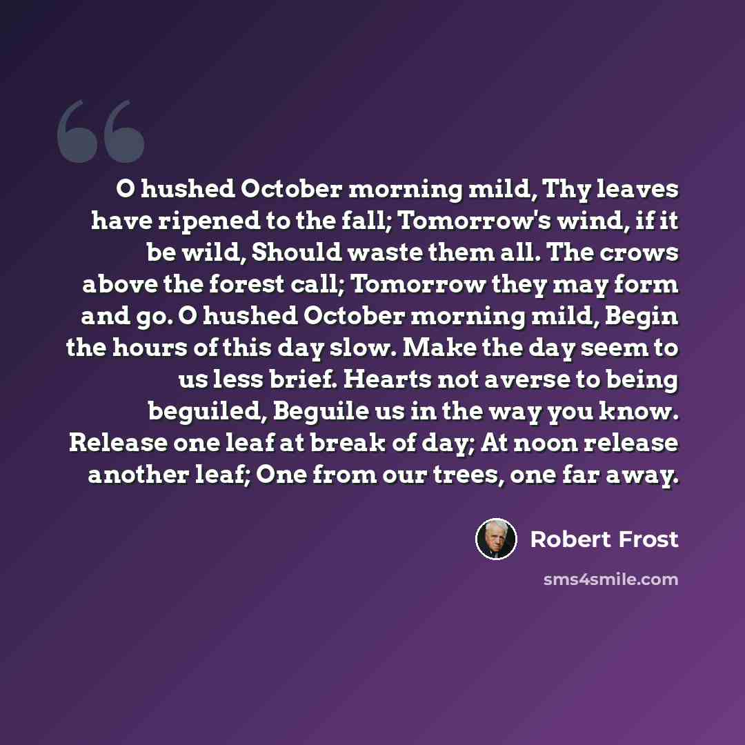 “O hushed October morning mild, Thy leaves have ripened to the fall; Tomorrow's wind, if it be wild, Should waste them all. The crows above the forest call; Tomorrow they may form and go. O hushed October morning mild, Begin the hours of this day slow. Make the day seem to us less brief. Hearts not…” quote by Robert Frost