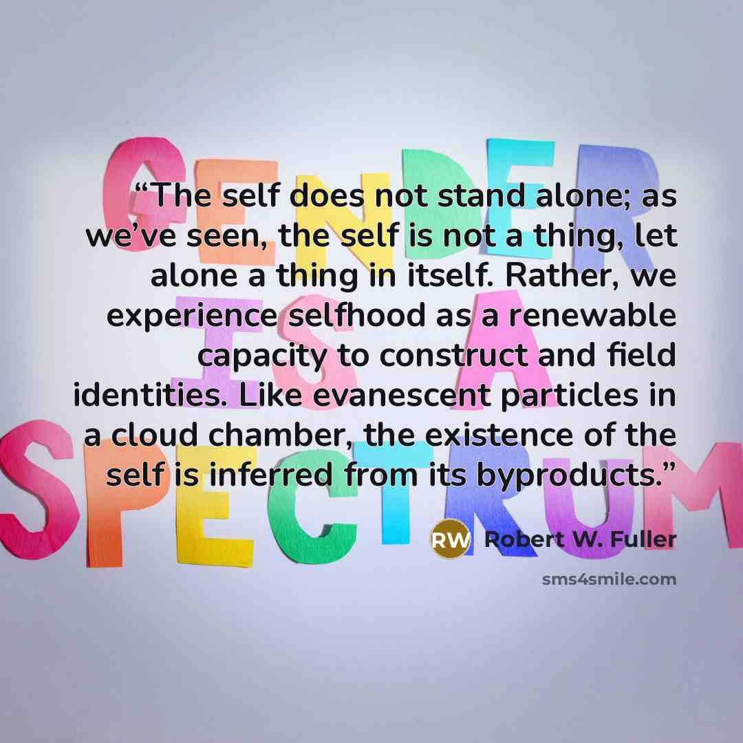 “The self does not stand alone; as we’ve seen, the self is not a thing, let alone a thing in itself. Rather, we experience selfhood as a renewable capacity to construct and field identities. Like evanescent particles in a cloud chamber, the existence of the self is inferred from its byproducts.” quote by Robert W. Fuller