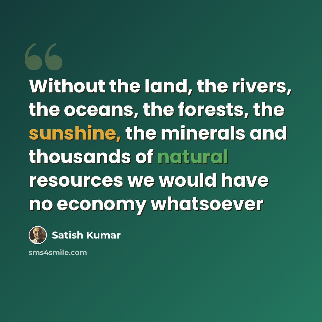 “Without the land, the rivers, the oceans, the forests, the sunshine, the minerals and thousands of natural resources we would have no economy whatsoever” quote by Satish Kumar