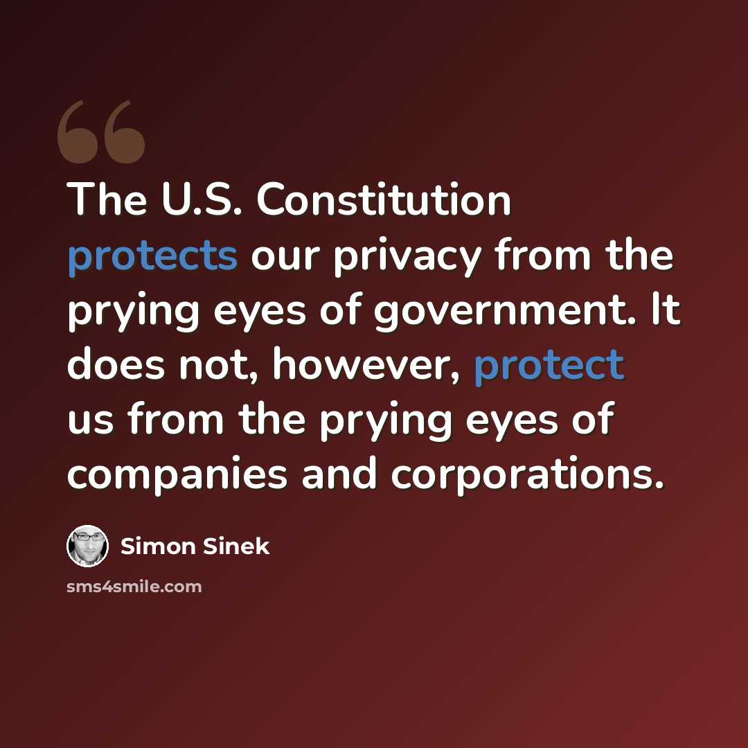 “The U.S. Constitution protects our privacy from the prying eyes of government. It does not, however, protect us from the prying eyes of companies and corporations.” quote by Simon Sinek