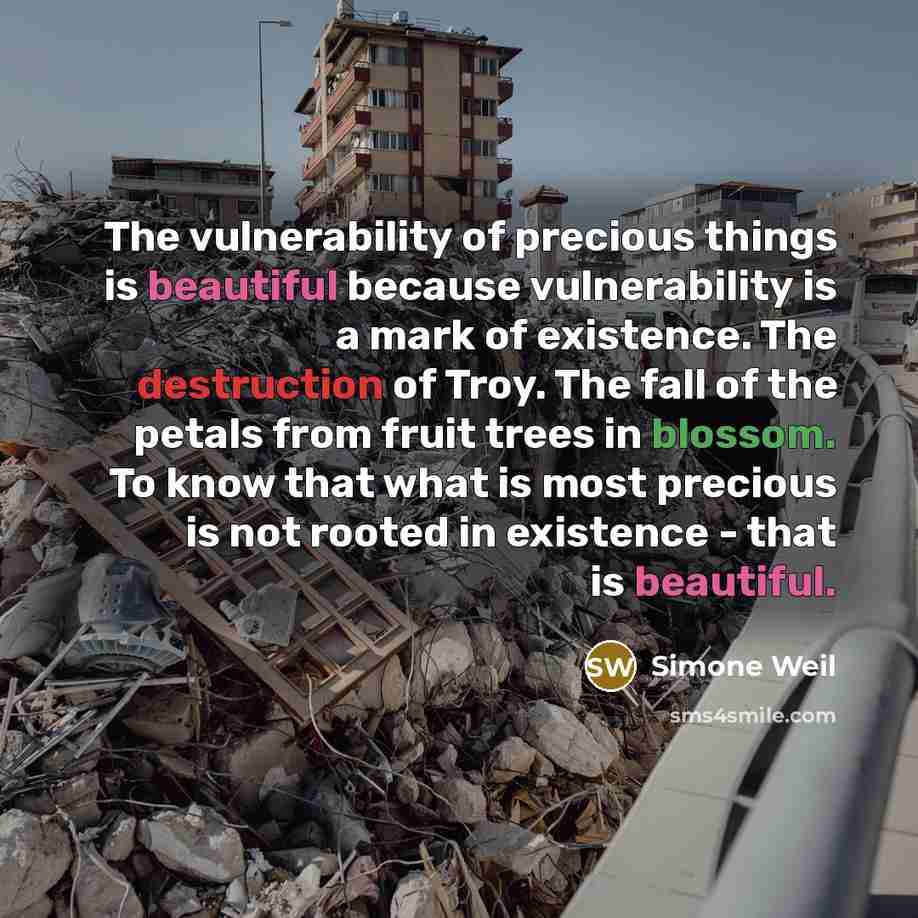 “The vulnerability of precious things is beautiful because vulnerability is a mark of existence. The destruction of Troy. The fall of the petals from fruit trees in blossom. To know that what is most precious is not rooted in existence - that is beautiful.” quote by Simone Weil