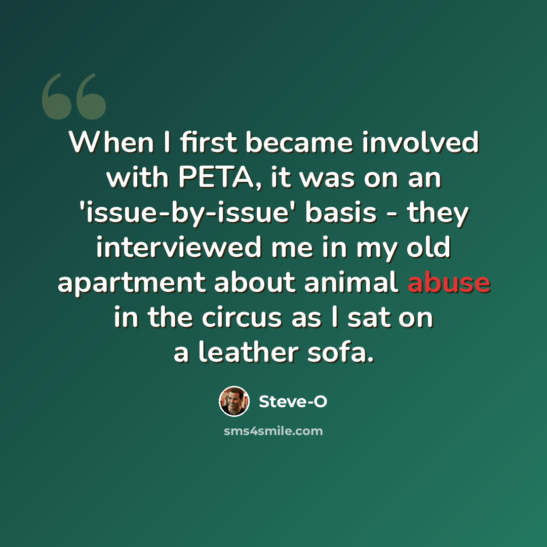“When I first became involved with PETA, it was on an 'issue-by-issue' basis - they interviewed me in my old apartment about animal abuse in the circus as I sat on a leather sofa.” quote by Steve-O