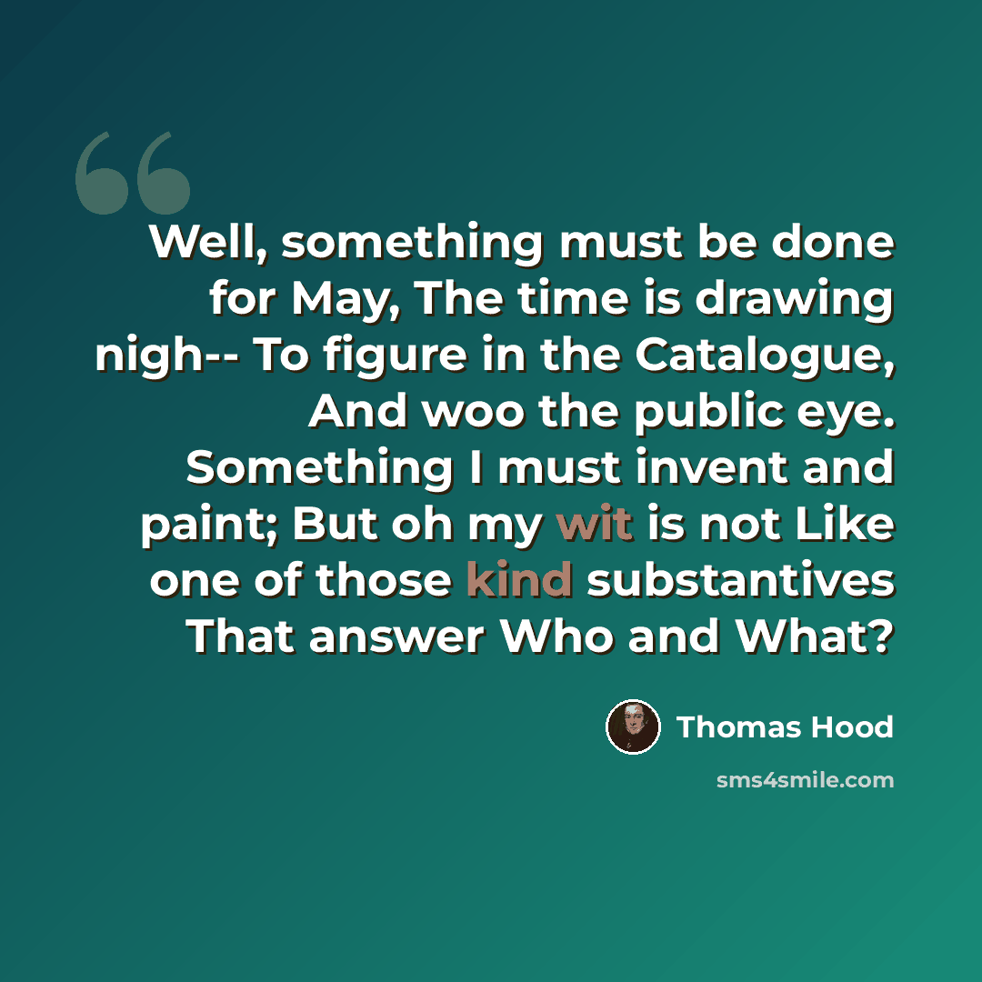 “Well, something must be done for May, The time is drawing nigh-- To figure in the Catalogue, And woo the public eye. Something I must invent and paint; But oh my wit is not Like one of those kind substantives That answer Who and What?” quote by Thomas Hood
