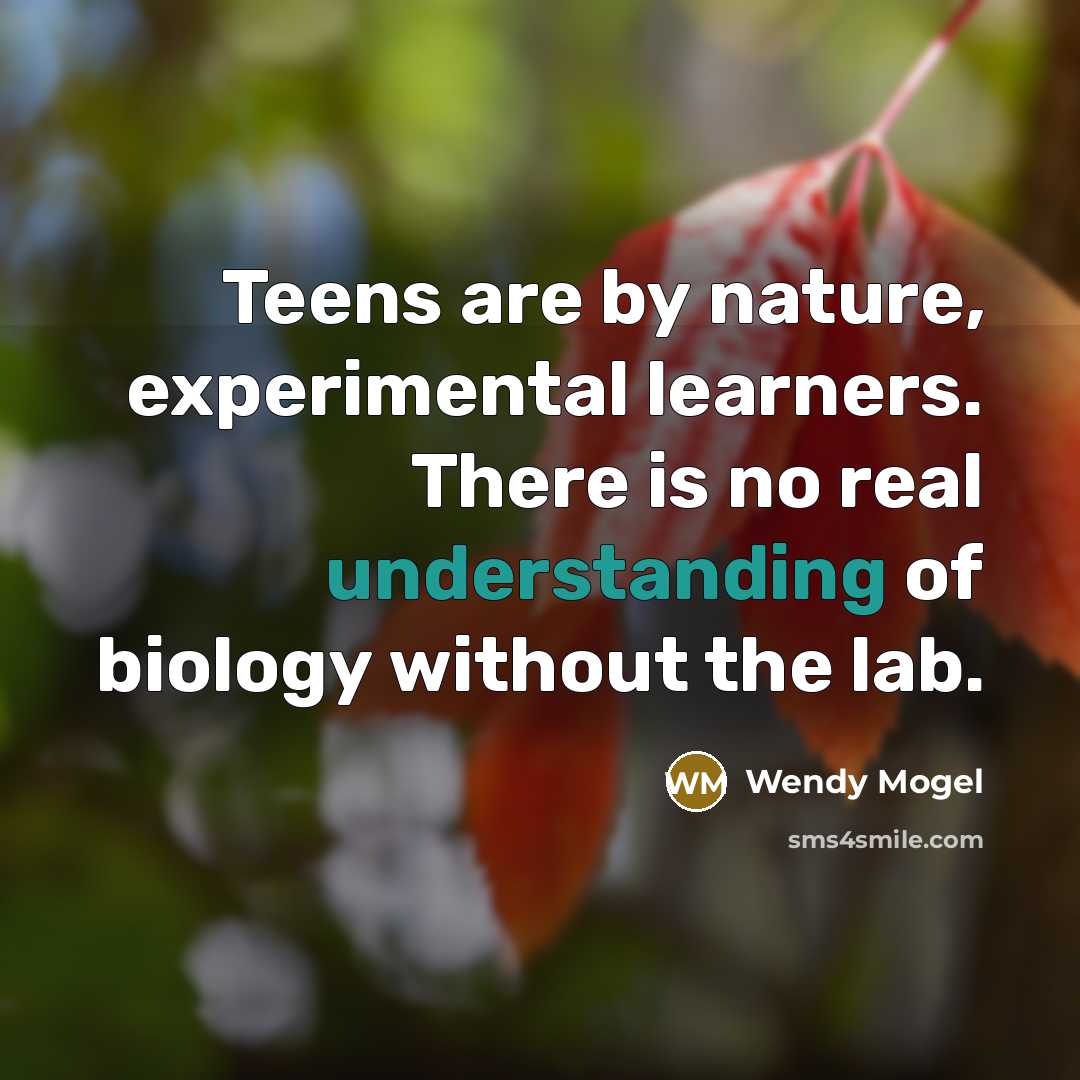 “Teens are by nature, experimental learners. There is no real understanding of biology without the lab.” quote by Wendy Mogel