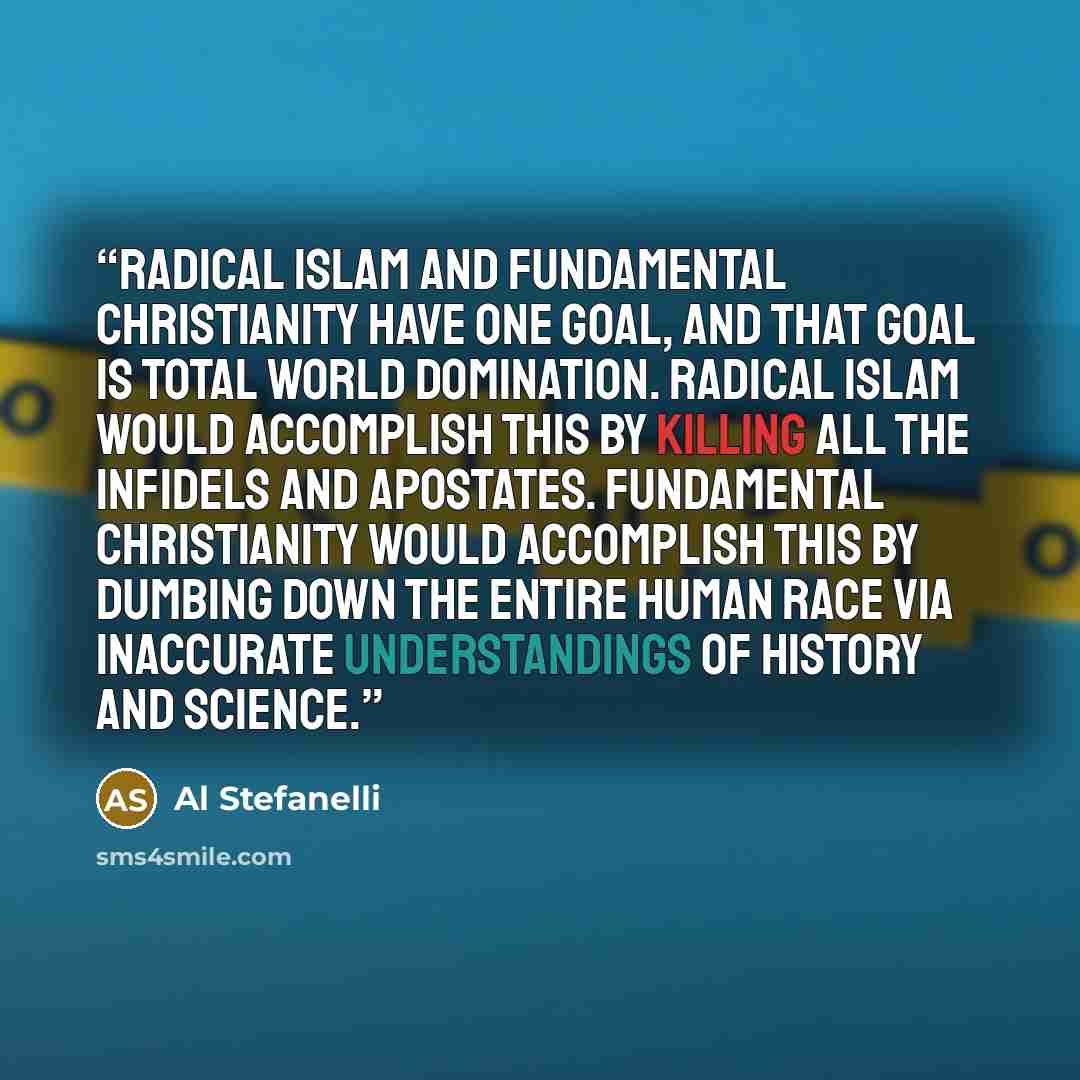 “Radical Islam and fundamental Christianity have one goal, and that goal is total world domination. Radical Islam would accomplish this by killing all the infidels and apostates. Fundamental Christianity would accomplish this by dumbing down the entire human race via inaccurate understandings of…” quote by Al Stefanelli