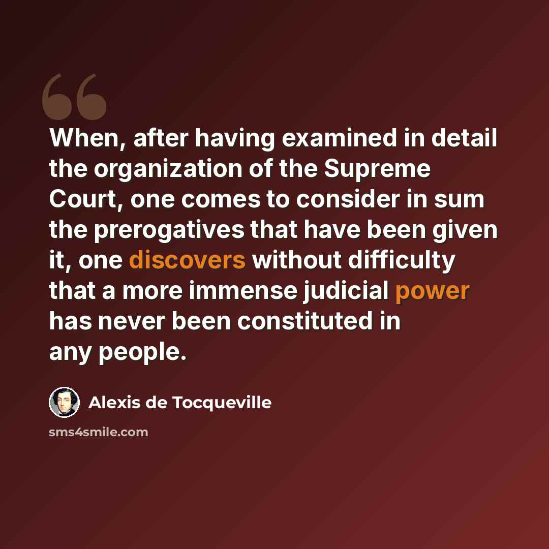 “When, after having examined in detail the organization of the Supreme Court, one comes to consider in sum the prerogatives that have been given it, one discovers without difficulty that a more immense judicial power has never been constituted in any people.” quote by Alexis de Tocqueville