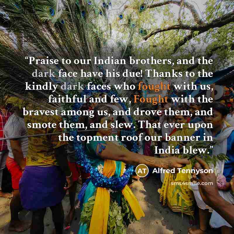 “Praise to our Indian brothers, and the dark face have his due! Thanks to the kindly dark faces who fought with us, faithful and few, Fought with the bravest among us, and drove them, and smote them, and slew. That ever upon the topment roof our banner in India blew.” quote by Alfred Tennyson