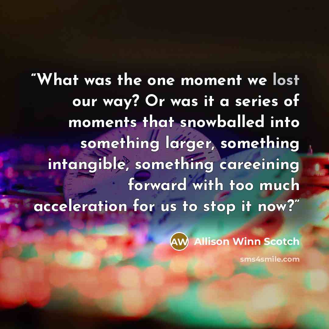 “What was the one moment we lost our way? Or was it a series of moments that snowballed into something larger, something intangible, something careeining forward with too much acceleration for us to stop it now?” quote by Allison Winn Scotch